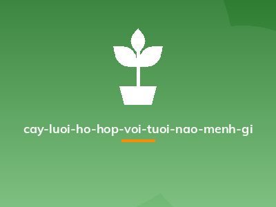 cay-luoi-ho-hop-voi-tuoi-nao-menh-gi