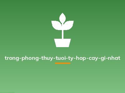 trong-phong-thuy-tuoi-ty-hop-cay-gi-nhat